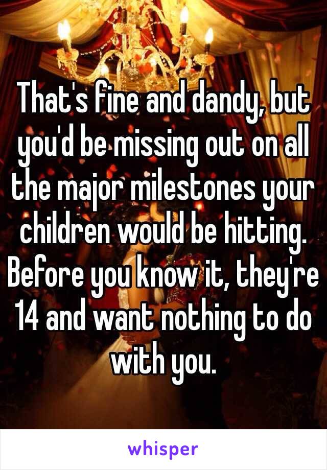 That's fine and dandy, but you'd be missing out on all the major milestones your children would be hitting. Before you know it, they're 14 and want nothing to do with you. 