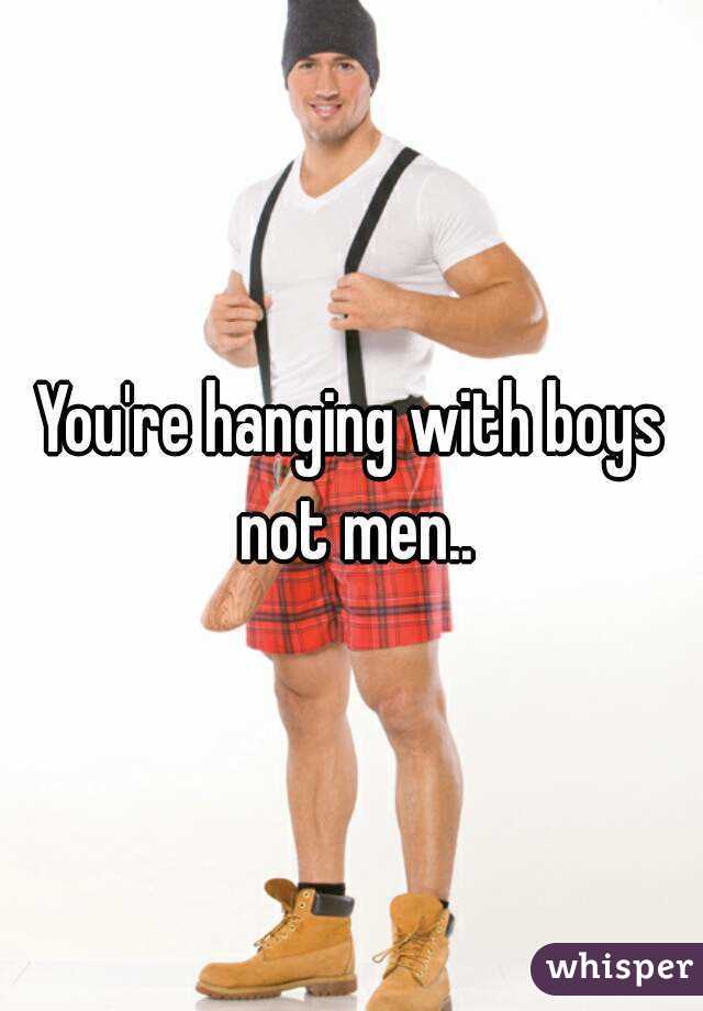 You're hanging with boys not men..