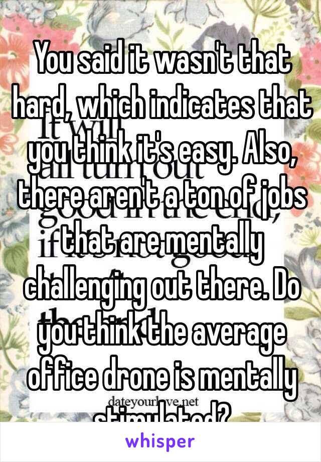 You said it wasn't that hard, which indicates that you think it's easy. Also, there aren't a ton of jobs that are mentally challenging out there. Do you think the average office drone is mentally stimulated? 