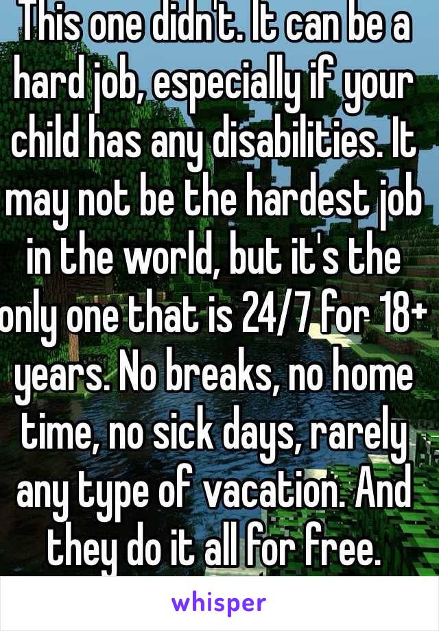 This one didn't. It can be a hard job, especially if your child has any disabilities. It may not be the hardest job in the world, but it's the only one that is 24/7 for 18+ years. No breaks, no home time, no sick days, rarely any type of vacation. And they do it all for free. 