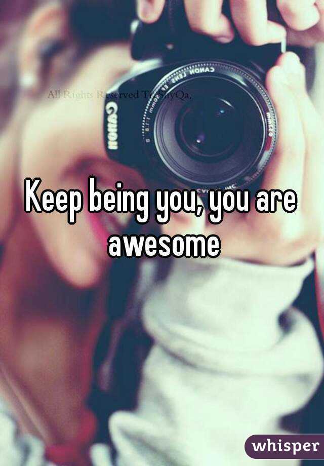 Keep being you, you are awesome
