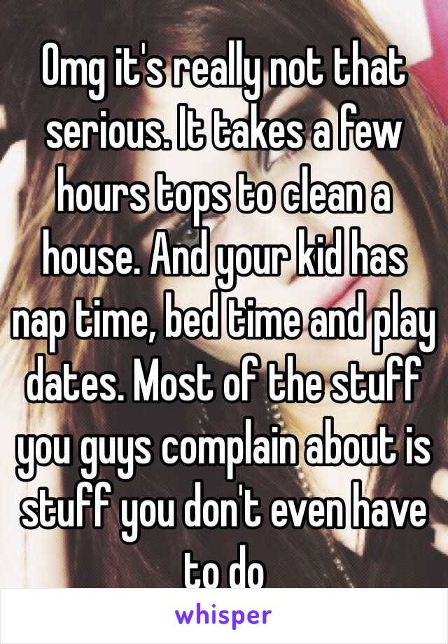 Omg it's really not that serious. It takes a few hours tops to clean a house. And your kid has nap time, bed time and play dates. Most of the stuff you guys complain about is stuff you don't even have to do 