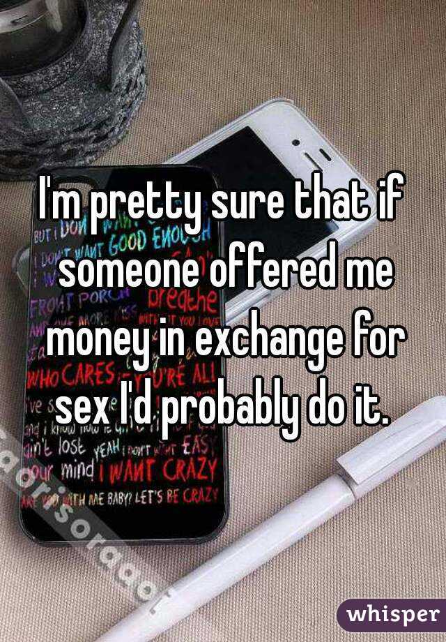 I'm pretty sure that if someone offered me money in exchange for sex I'd probably do it. 