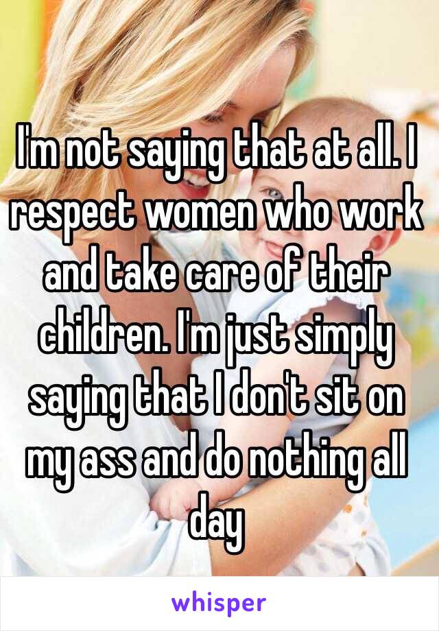 I'm not saying that at all. I respect women who work and take care of their children. I'm just simply saying that I don't sit on my ass and do nothing all day