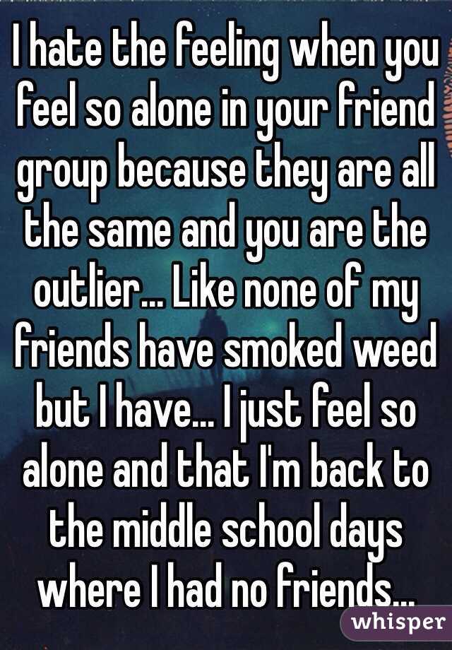 I hate the feeling when you feel so alone in your friend group because they are all the same and you are the outlier... Like none of my friends have smoked weed but I have... I just feel so alone and that I'm back to the middle school days where I had no friends...