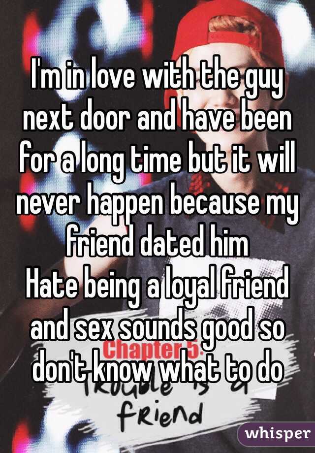I'm in love with the guy next door and have been for a long time but it will never happen because my friend dated him 
Hate being a loyal friend and sex sounds good so don't know what to do