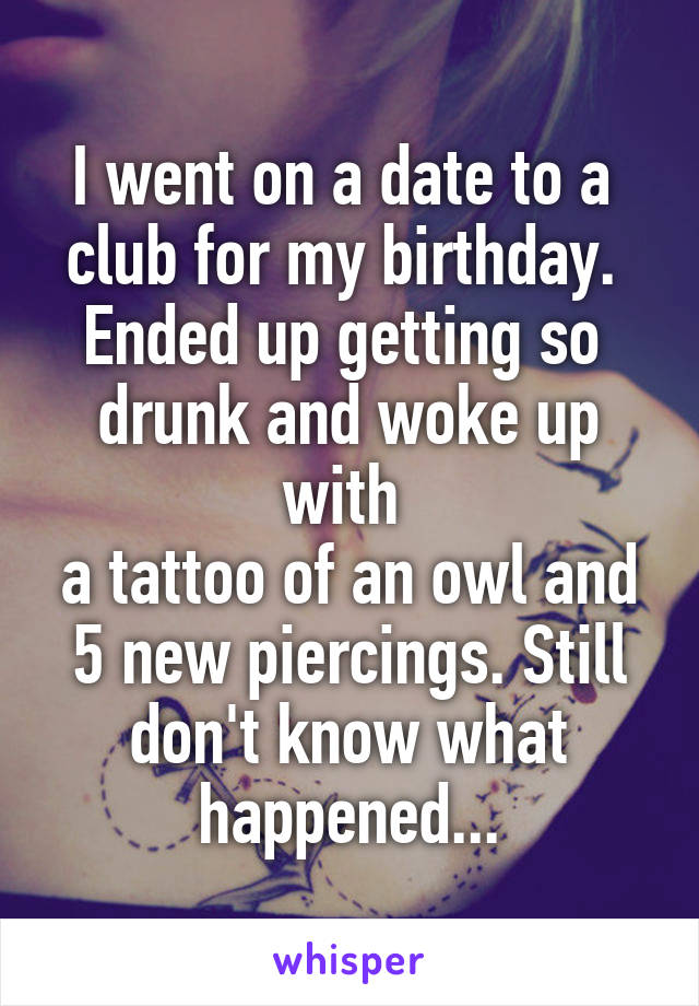 I went on a date to a 
club for my birthday. 
Ended up getting so 
drunk and woke up with 
a tattoo of an owl and 5 new piercings. Still don't know what happened...