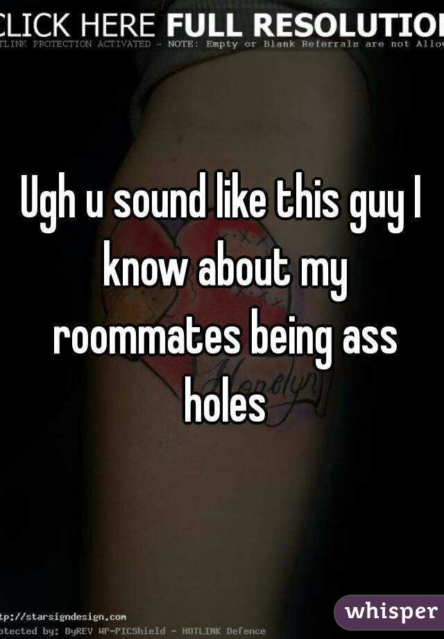 Ugh u sound like this guy I know about my roommates being ass holes