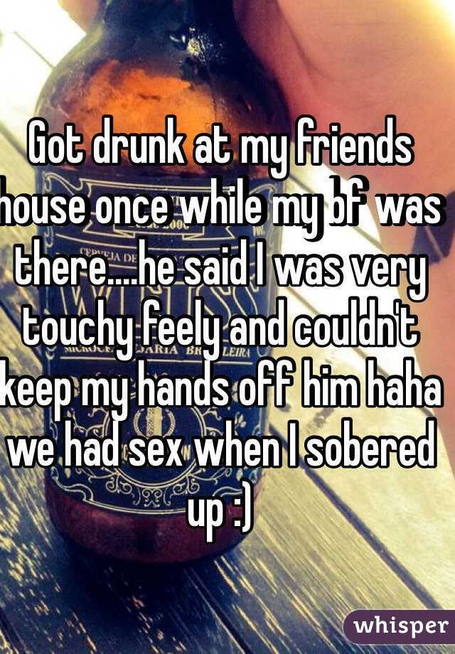 Got drunk at my friends house once while my bf was there....he said I was very touchy feely and couldn't keep my hands off him haha we had sex when I sobered up :) 