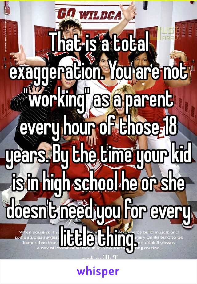 That is a total exaggeration. You are not "working" as a parent every hour of those 18 years. By the time your kid is in high school he or she doesn't need you for every little thing. 