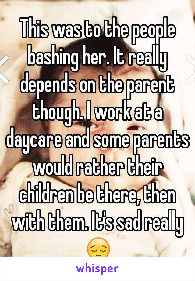 This was to the people bashing her. It really depends on the parent though. I work at a daycare and some parents would rather their children be there, then with them. It's sad really 😔