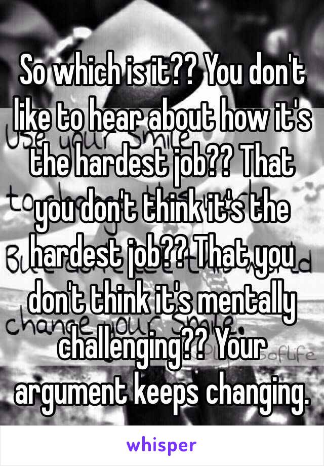 So which is it?? You don't like to hear about how it's the hardest job?? That you don't think it's the hardest job?? That you don't think it's mentally challenging?? Your argument keeps changing. 