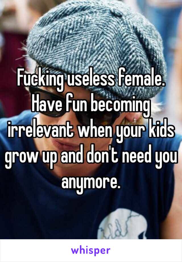 Fucking useless female. Have fun becoming irrelevant when your kids grow up and don't need you anymore. 