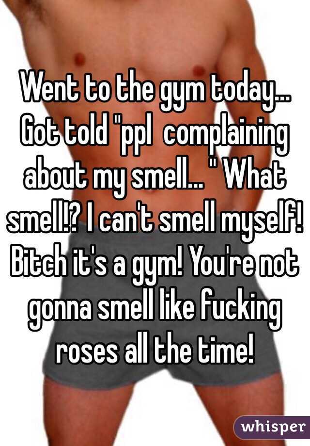 Went to the gym today... Got told "ppl  complaining about my smell... " What smell!? I can't smell myself! Bitch it's a gym! You're not gonna smell like fucking roses all the time! 