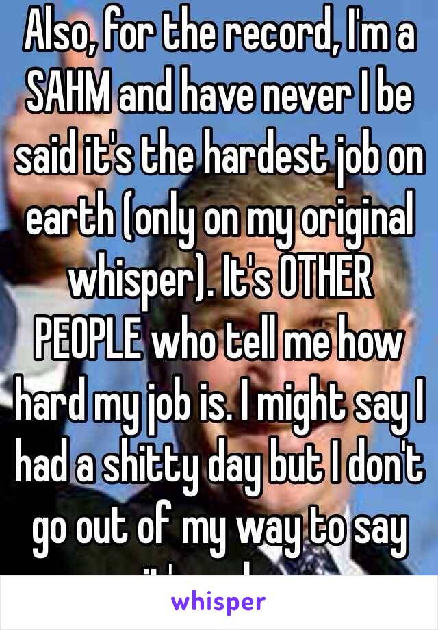 Also, for the record, I'm a SAHM and have never I be said it's the hardest job on earth (only on my original whisper). It's OTHER PEOPLE who tell me how hard my job is. I might say I had a shitty day but I don't go out of my way to say it's so har