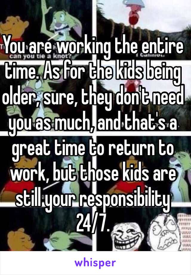 You are working the entire time. As for the kids being older, sure, they don't need you as much, and that's a great time to return to work, but those kids are still your responsibility 24/7. 