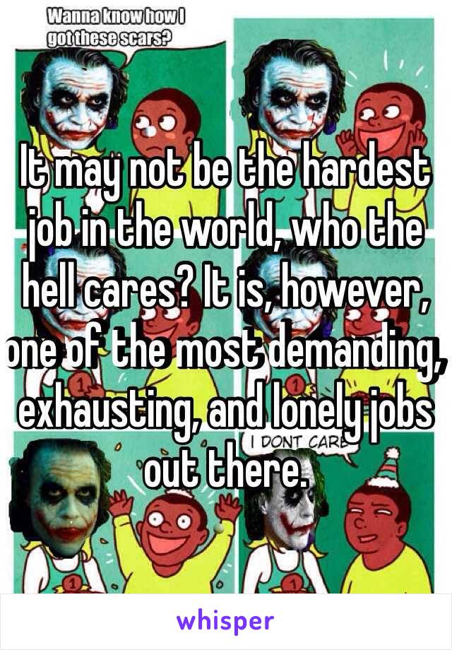 It may not be the hardest job in the world, who the hell cares? It is, however, one of the most demanding, exhausting, and lonely jobs out there. 