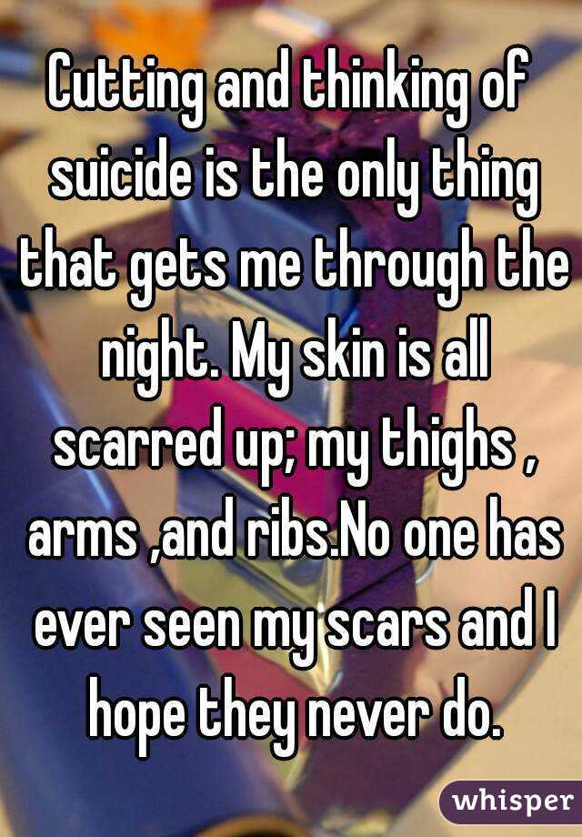 Cutting and thinking of suicide is the only thing that gets me through the night. My skin is all scarred up; my thighs , arms ,and ribs.No one has ever seen my scars and I hope they never do.