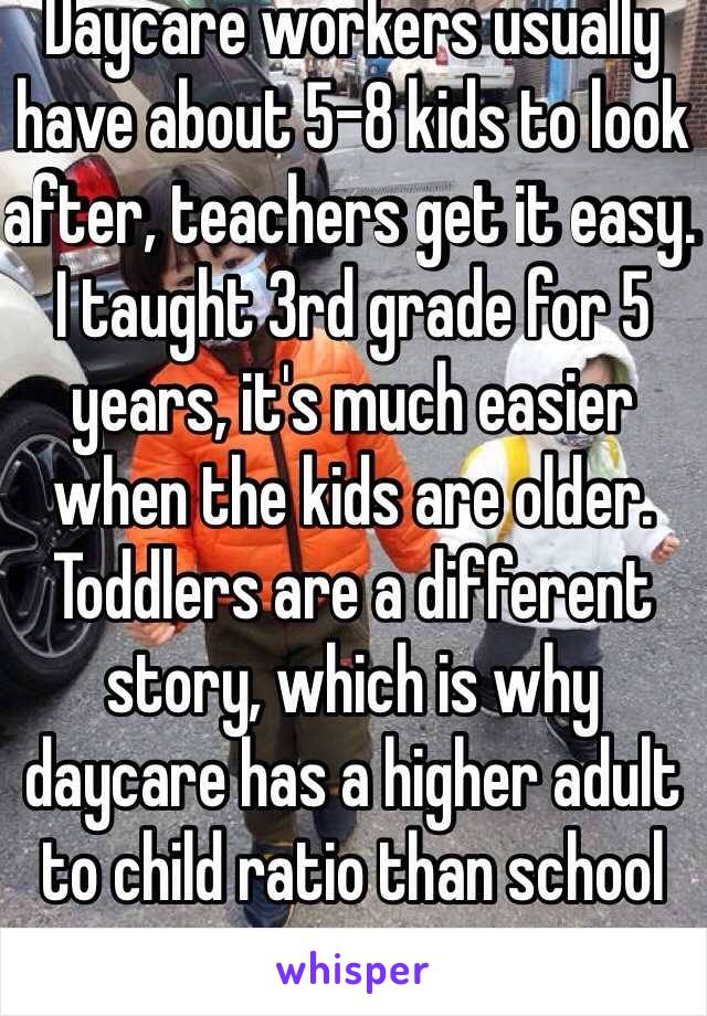 Daycare workers usually have about 5-8 kids to look after, teachers get it easy. I taught 3rd grade for 5 years, it's much easier when the kids are older. Toddlers are a different story, which is why daycare has a higher adult to child ratio than school