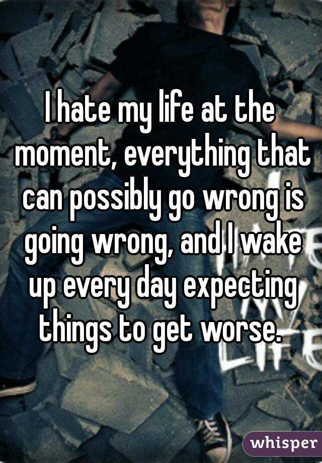 I hate my life at the moment, everything that can possibly go wrong is going wrong, and I wake up every day expecting things to get worse. 