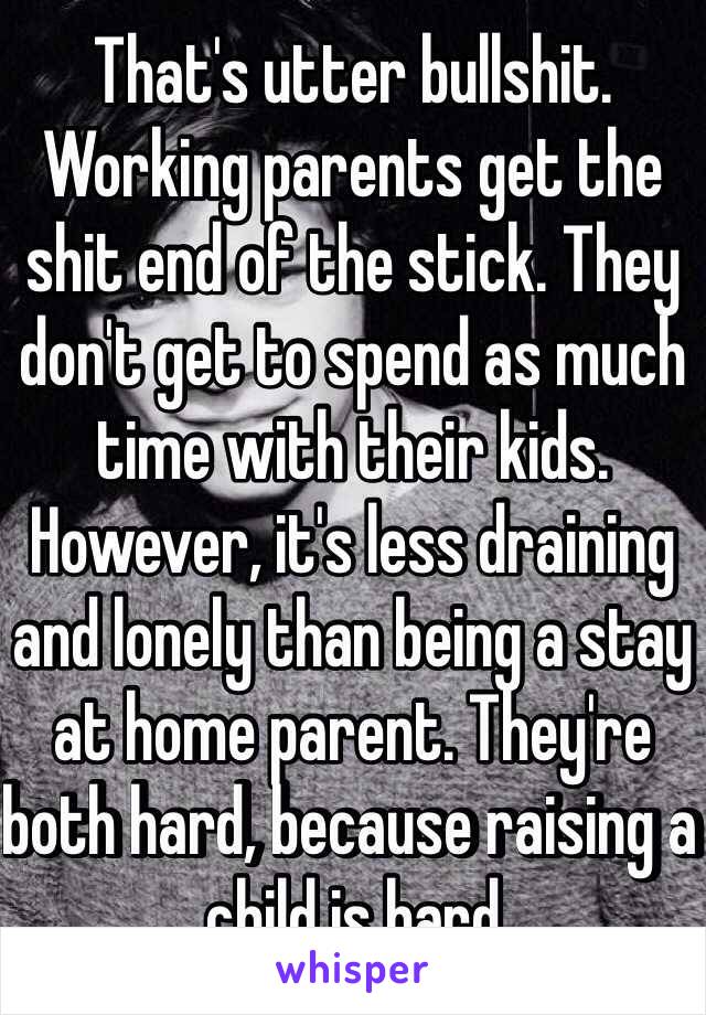 That's utter bullshit. Working parents get the shit end of the stick. They don't get to spend as much time with their kids. However, it's less draining and lonely than being a stay at home parent. They're both hard, because raising a child is hard