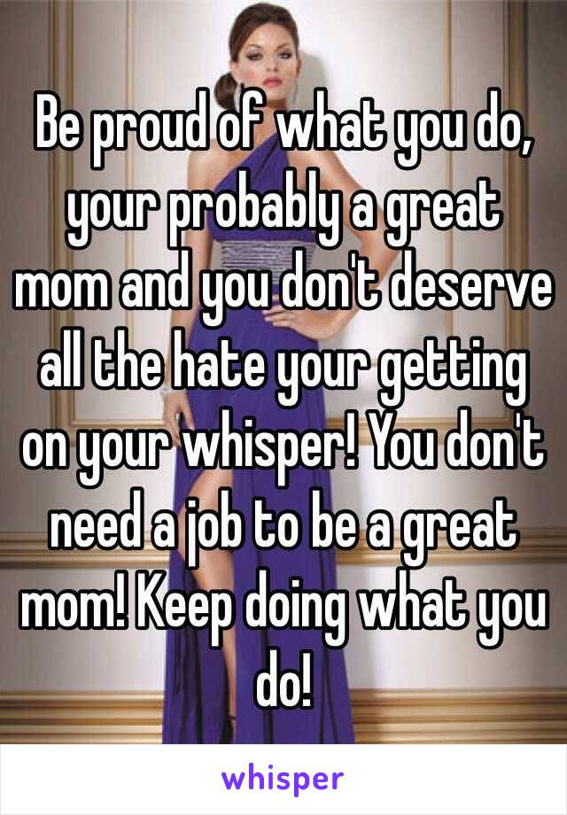 Be proud of what you do, your probably a great mom and you don't deserve all the hate your getting on your whisper! You don't need a job to be a great mom! Keep doing what you do!