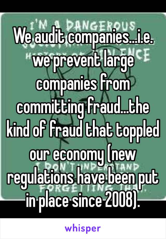 We audit companies...i.e. we prevent large companies from committing fraud...the kind of fraud that toppled our economy (new regulations have been put in place since 2008). 