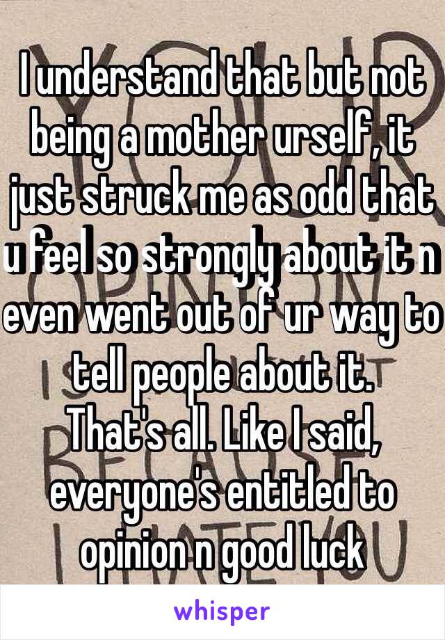 I understand that but not being a mother urself, it just struck me as odd that u feel so strongly about it n even went out of ur way to tell people about it. 
That's all. Like I said, everyone's entitled to opinion n good luck 