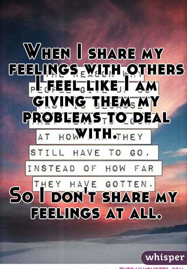 When I share my feelings with others I feel like I am giving them my problems to deal with.



So I don't share my feelings at all.