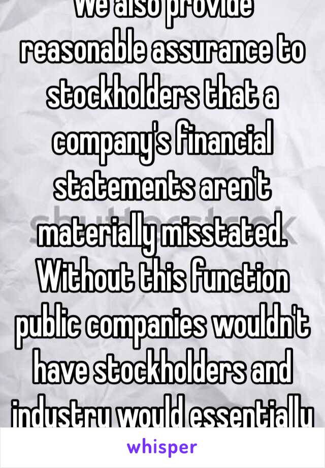 We also provide reasonable assurance to stockholders that a company's financial statements aren't materially misstated. Without this function public companies wouldn't have stockholders and industry would essentially crumble. 