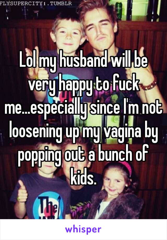 Lol my husband will be very happy to fuck me...especially since I'm not loosening up my vagina by popping out a bunch of kids. 