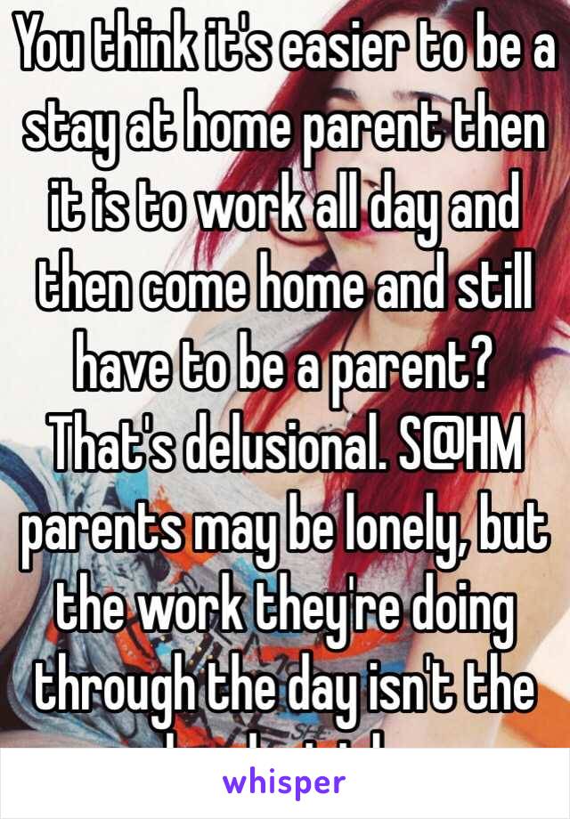 You think it's easier to be a stay at home parent then it is to work all day and then come home and still have to be a parent? That's delusional. S@HM parents may be lonely, but the work they're doing through the day isn't the hardest job. 