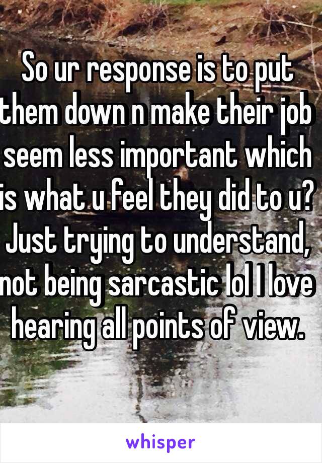 So ur response is to put them down n make their job seem less important which is what u feel they did to u? 
Just trying to understand, not being sarcastic lol I love hearing all points of view. 