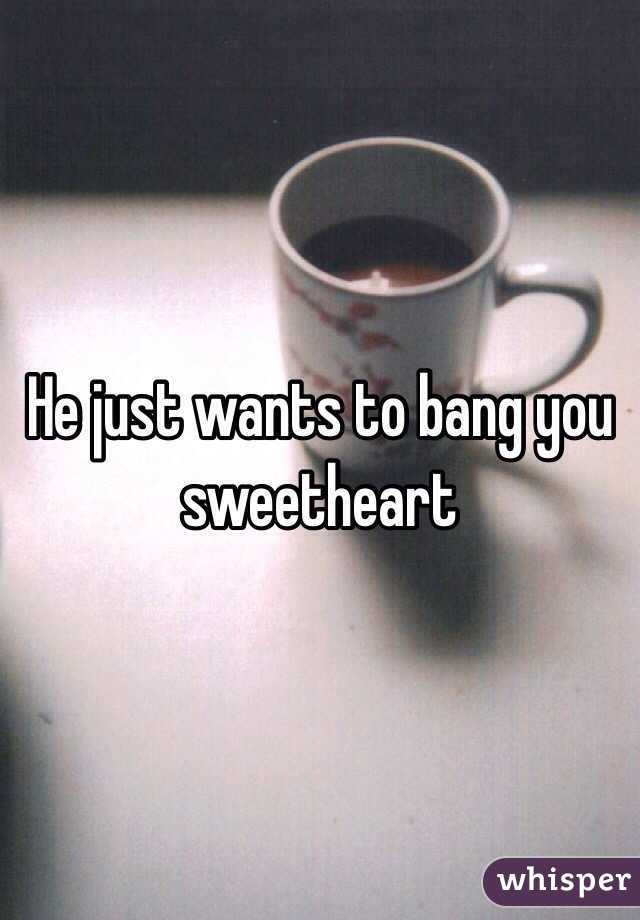 He just wants to bang you sweetheart