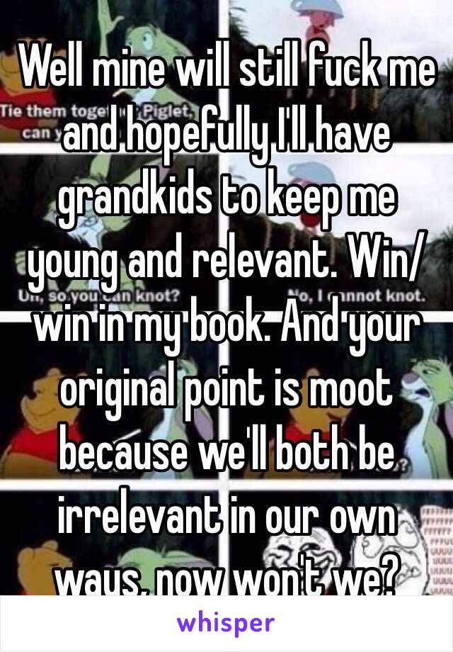 Well mine will still fuck me and hopefully I'll have grandkids to keep me young and relevant. Win/win in my book. And your original point is moot because we'll both be irrelevant in our own ways, now won't we? 