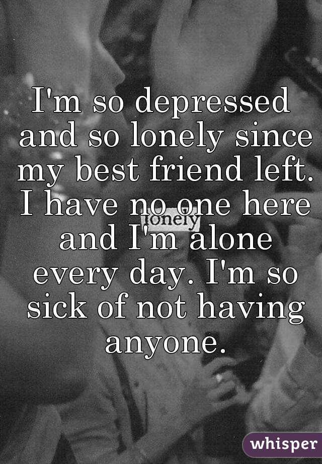 I'm so depressed and so lonely since my best friend left. I have no one here and I'm alone every day. I'm so sick of not having anyone.
