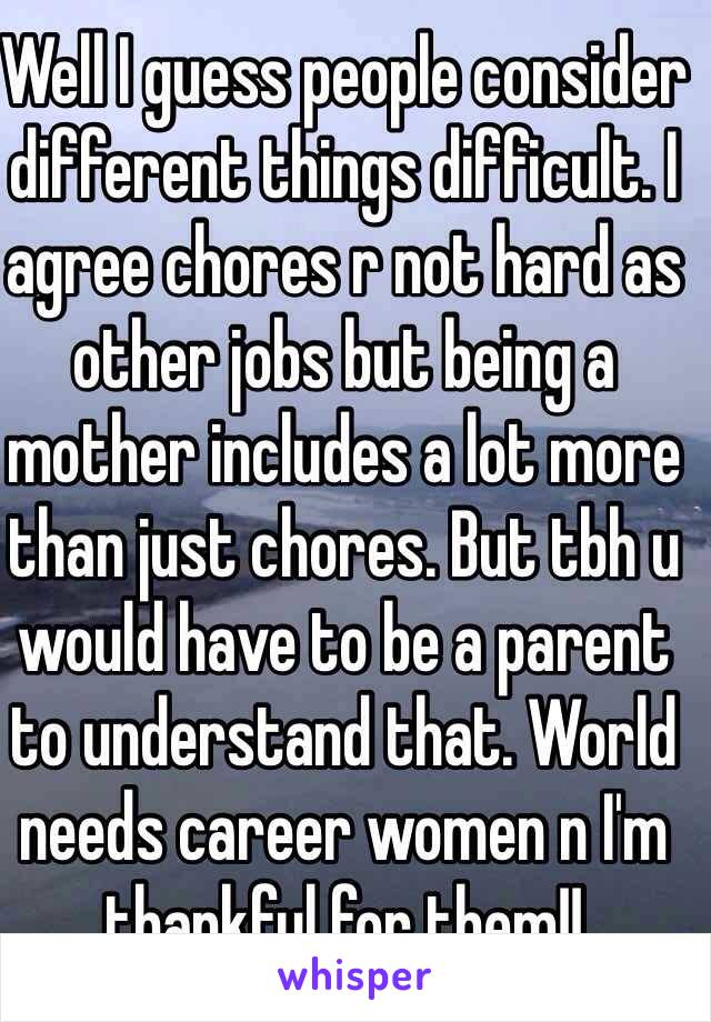 Well I guess people consider different things difficult. I agree chores r not hard as other jobs but being a mother includes a lot more than just chores. But tbh u would have to be a parent to understand that. World needs career women n I'm thankful for them!! 