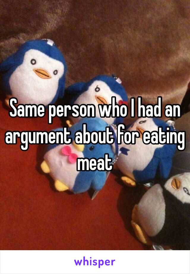 Same person who I had an argument about for eating meat 