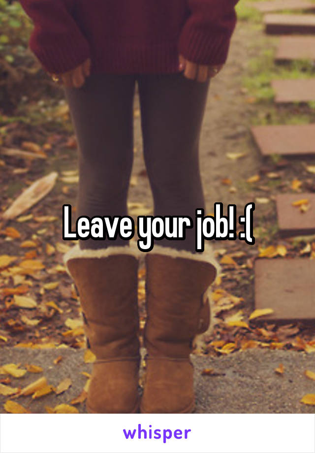 Leave your job! :(
