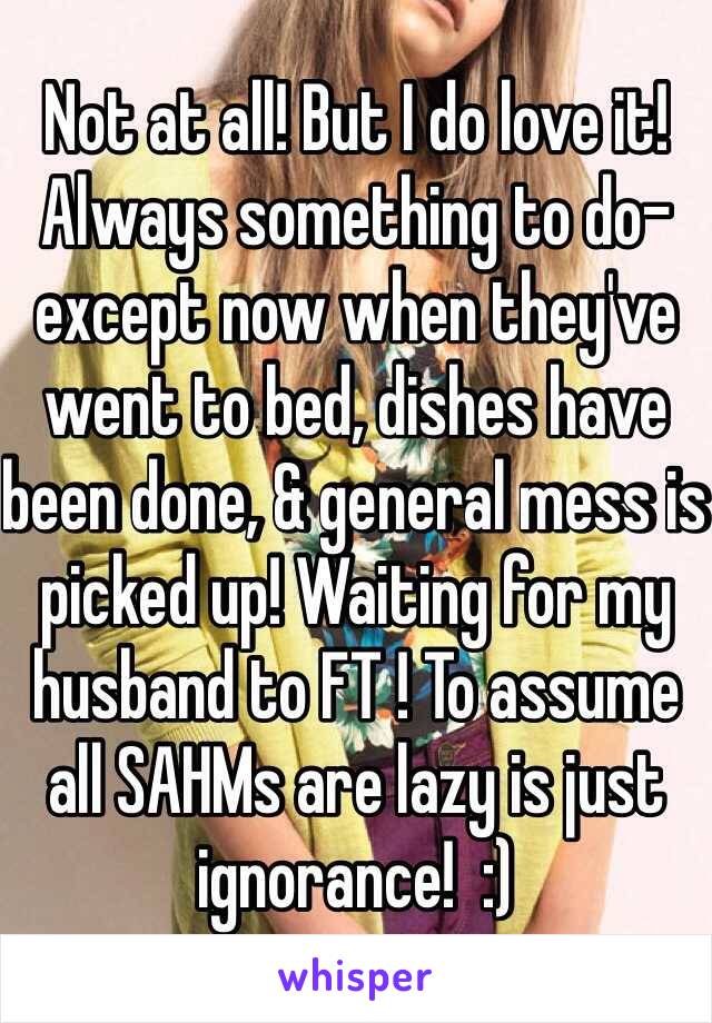 Not at all! But I do love it! Always something to do-except now when they've went to bed, dishes have been done, & general mess is picked up! Waiting for my husband to FT ! To assume all SAHMs are lazy is just ignorance!  :) 