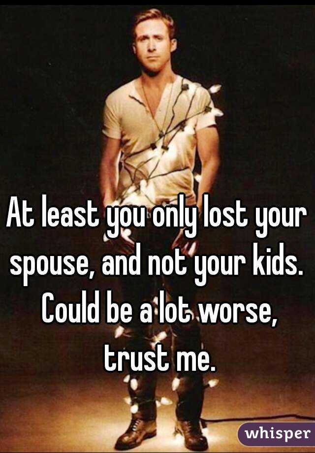 At least you only lost your spouse, and not your kids.  Could be a lot worse, trust me.