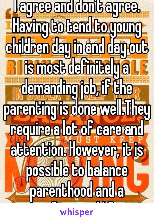 I agree and don't agree. Having to tend to young children day in and day out is most definitely a demanding job, if the parenting is done well.They require a lot of care and attention. However, it is possible to balance parenthood and a professional life. 