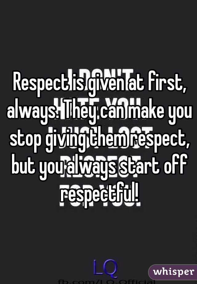 Respect is given at first, always. They can make you stop giving them respect, but you always start off respectful!