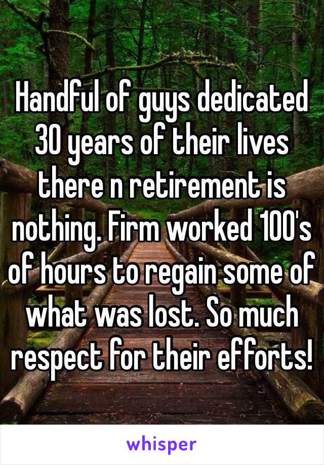 Handful of guys dedicated 30 years of their lives there n retirement is nothing. Firm worked 100's of hours to regain some of what was lost. So much respect for their efforts! 