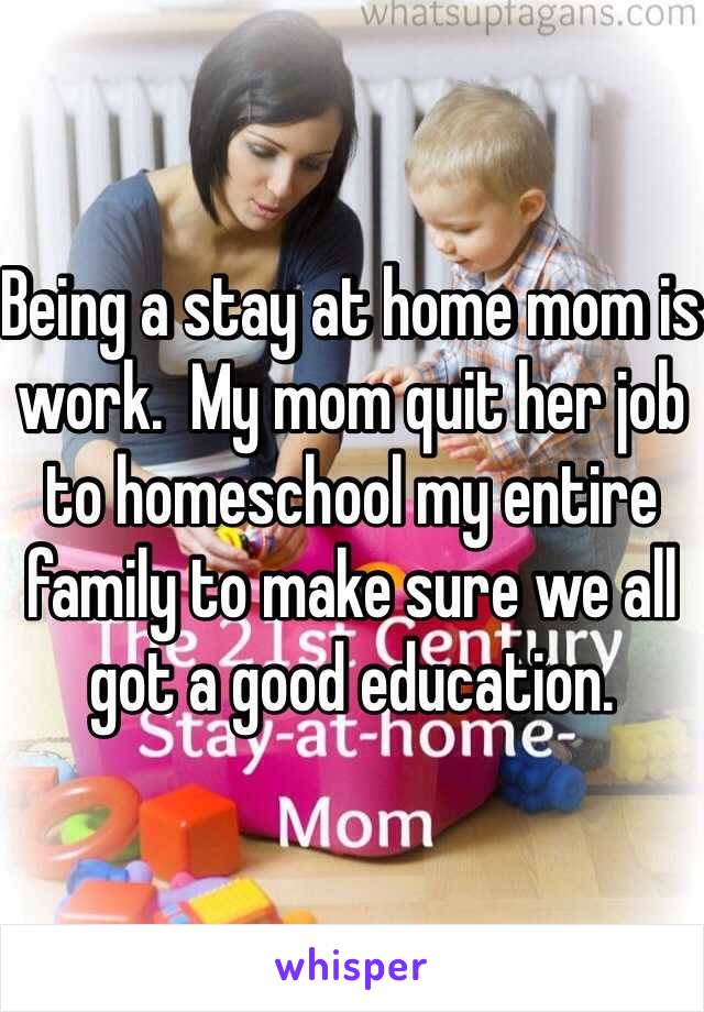 Being a stay at home mom is work.  My mom quit her job to homeschool my entire family to make sure we all got a good education.