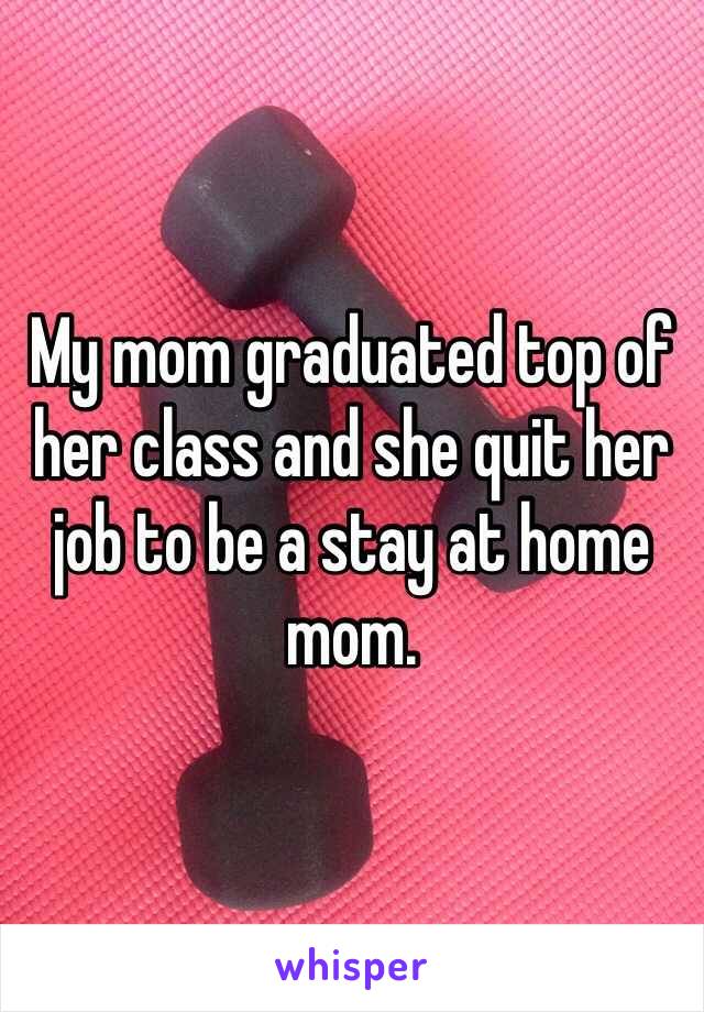 My mom graduated top of her class and she quit her job to be a stay at home mom.