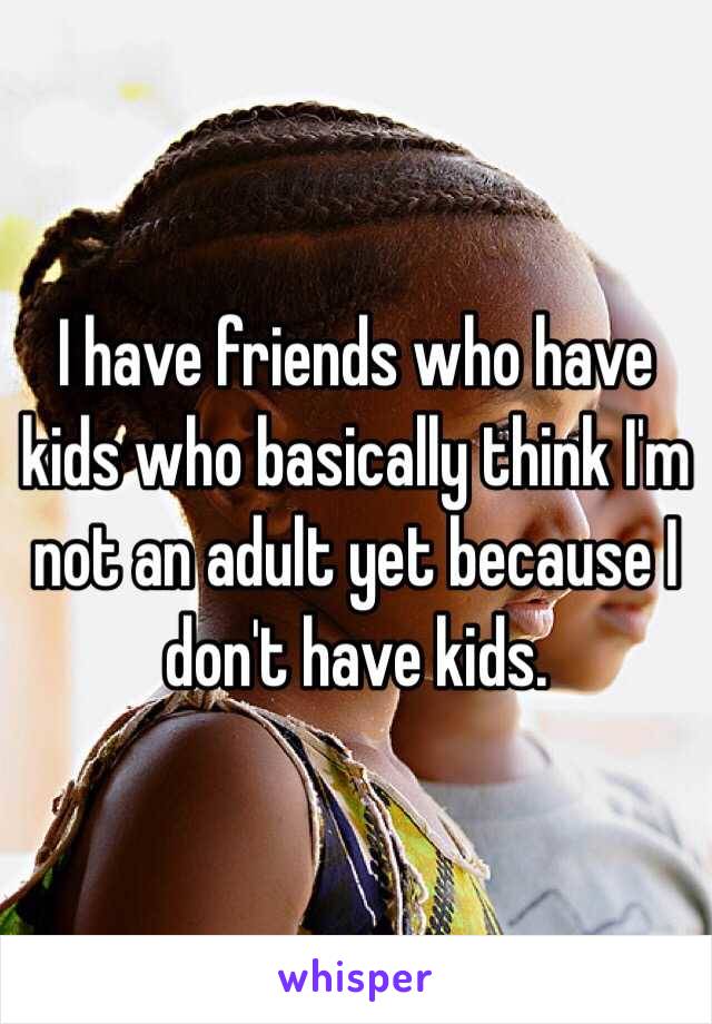 I have friends who have kids who basically think I'm not an adult yet because I don't have kids. 