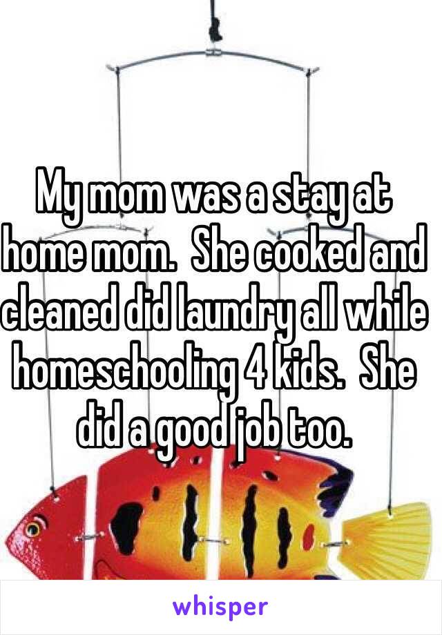 My mom was a stay at home mom.  She cooked and cleaned did laundry all while homeschooling 4 kids.  She did a good job too.