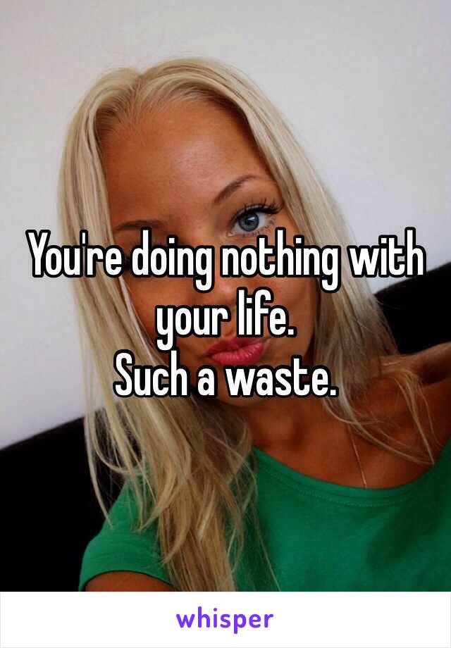 You're doing nothing with your life.
Such a waste.