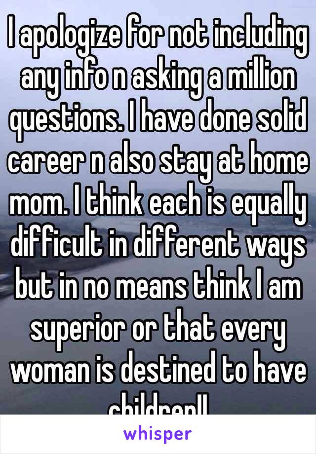 I apologize for not including any info n asking a million questions. I have done solid career n also stay at home mom. I think each is equally difficult in different ways but in no means think I am superior or that every woman is destined to have children!! 